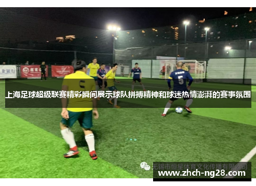 上海足球超级联赛精彩瞬间展示球队拼搏精神和球迷热情澎湃的赛事氛围
